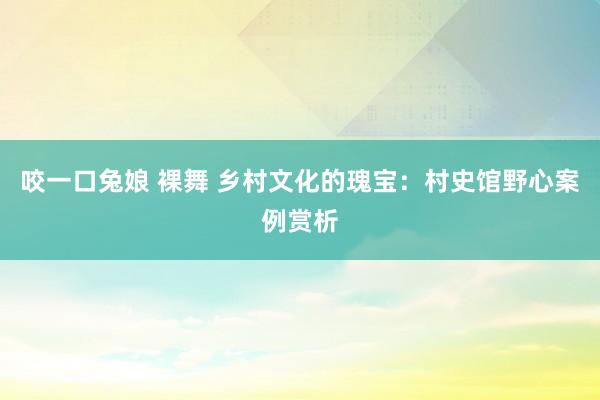咬一口兔娘 裸舞 乡村文化的瑰宝：村史馆野心案例赏析