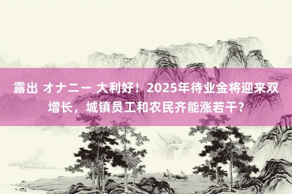 露出 オナニー 大利好！2025年待业金将迎来双增长，城镇员工和农民齐能涨若干？