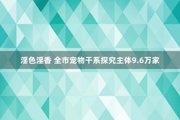 淫色淫香 全市宠物干系探究主体9.6万家