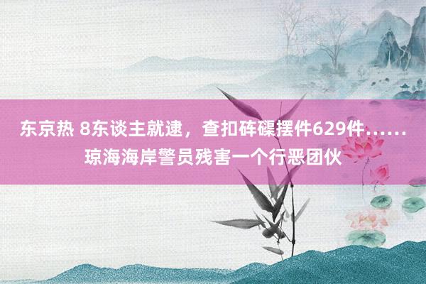 东京热 8东谈主就逮，查扣砗磲摆件629件……琼海海岸警员残害一个行恶团伙