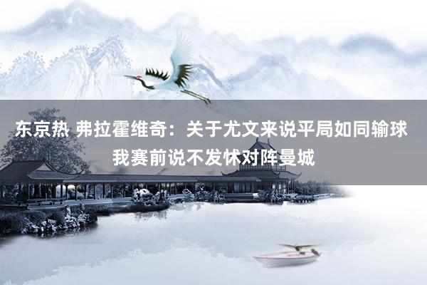 东京热 弗拉霍维奇：关于尤文来说平局如同输球 我赛前说不发怵对阵曼城