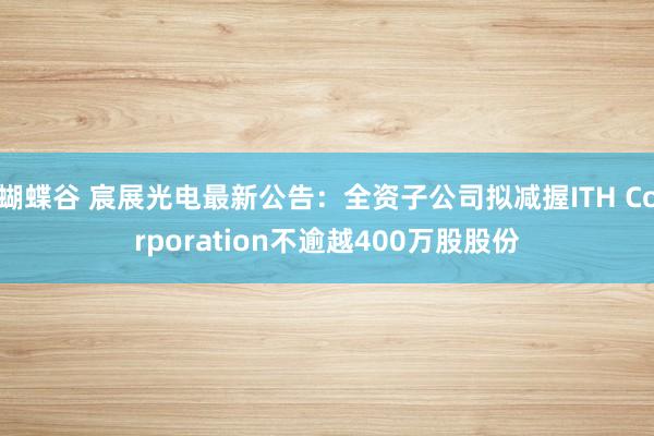 蝴蝶谷 宸展光电最新公告：全资子公司拟减握ITH Corporation不逾越400万股股份