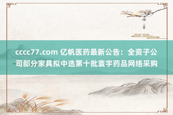 cccc77.com 亿帆医药最新公告：全资子公司部分家具拟中选第十批寰宇药品网络采购