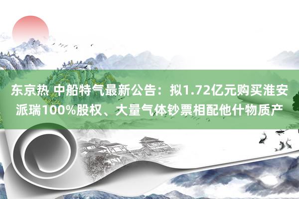 东京热 中船特气最新公告：拟1.72亿元购买淮安派瑞100%股权、大量气体钞票相配他什物质产
