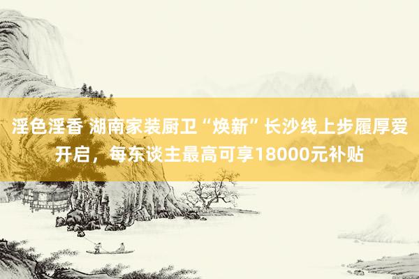 淫色淫香 湖南家装厨卫“焕新”长沙线上步履厚爱开启，每东谈主最高可享18000元补贴