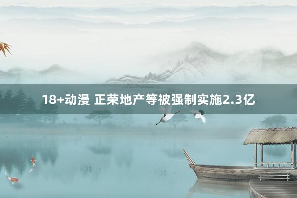 18+动漫 正荣地产等被强制实施2.3亿