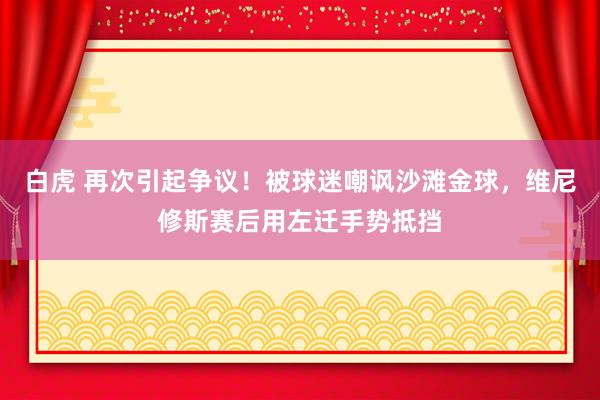 白虎 再次引起争议！被球迷嘲讽沙滩金球，维尼修斯赛后用左迁手势抵挡