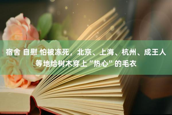 宿舍 自慰 怕被冻死，北京、上海、杭州、成王人等地给树木穿上“热心”的毛衣