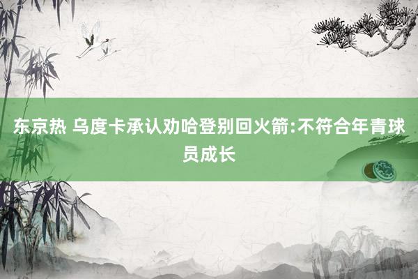 东京热 乌度卡承认劝哈登别回火箭:不符合年青球员成长