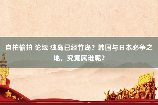 自拍偷拍 论坛 独岛已经竹岛？韩国与日本必争之地，究竟属谁呢？
