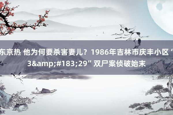 东京热 他为何要杀害妻儿？1986年吉林市庆丰小区“3&#183;29”双尸案侦破始末