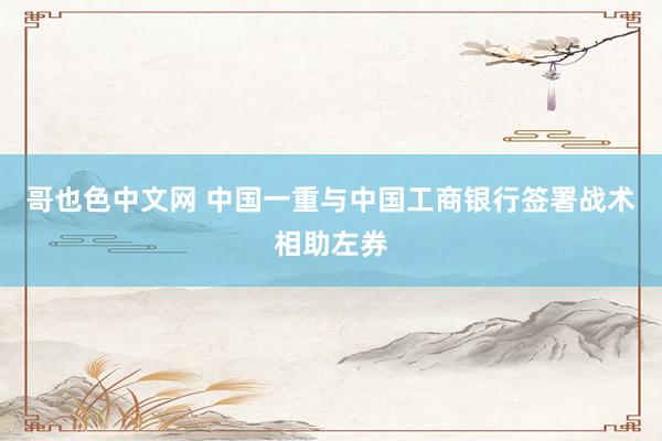 哥也色中文网 中国一重与中国工商银行签署战术相助左券