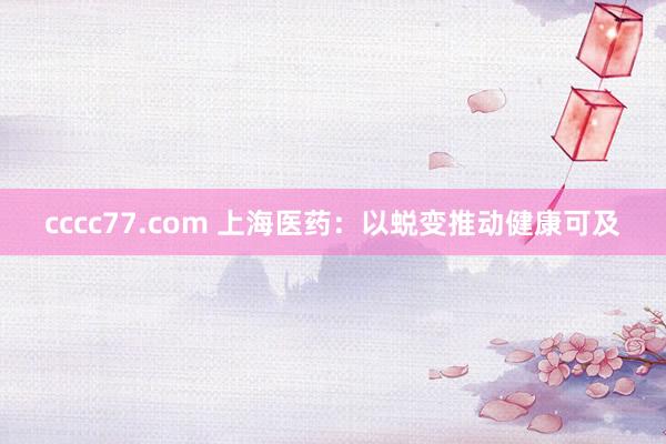 cccc77.com 上海医药：以蜕变推动健康可及