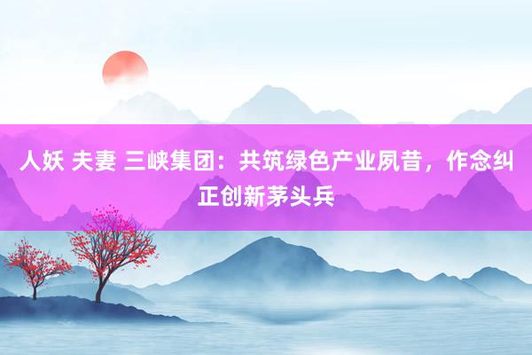 人妖 夫妻 三峡集团：共筑绿色产业夙昔，作念纠正创新茅头兵