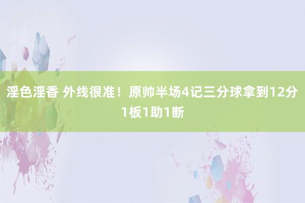 淫色淫香 外线很准！原帅半场4记三分球拿到12分1板1助1断