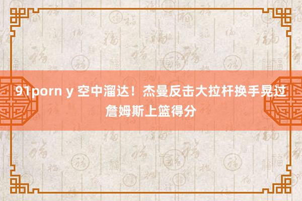91porn y 空中溜达！杰曼反击大拉杆换手晃过詹姆斯上篮得分