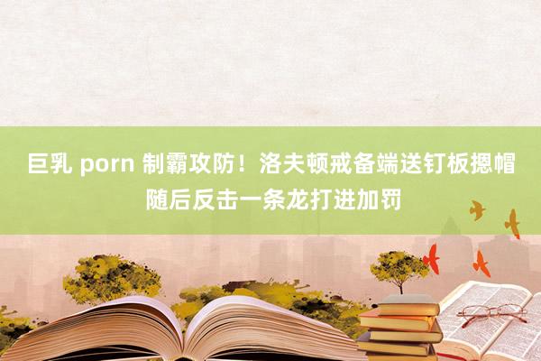 巨乳 porn 制霸攻防！洛夫顿戒备端送钉板摁帽 随后反击一条龙打进加罚