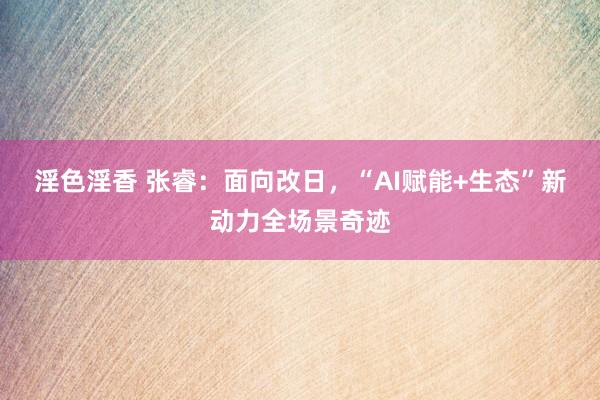 淫色淫香 张睿：面向改日，“AI赋能+生态”新动力全场景奇迹
