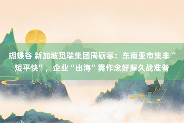 蝴蝶谷 新加坡觅瑞集团周砺寒：东南亚市集非“短平快”，企业“出海”需作念好握久战准备