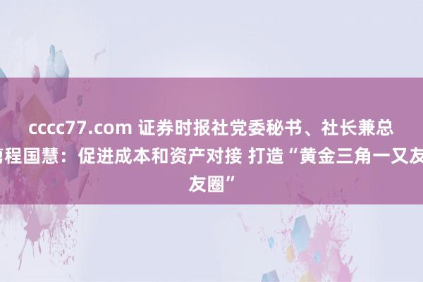 cccc77.com 证券时报社党委秘书、社长兼总裁剪程国慧：促进成本和资产对接 打造“黄金三角一又友圈”