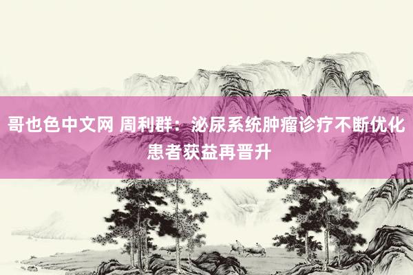 哥也色中文网 周利群：泌尿系统肿瘤诊疗不断优化 患者获益再晋升