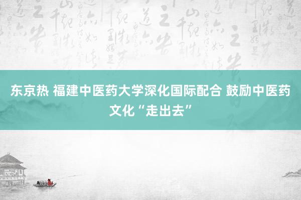 东京热 福建中医药大学深化国际配合 鼓励中医药文化“走出去”