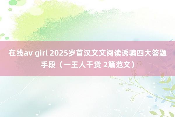 在线av girl 2025岁首汉文文阅读诱骗四大答题手段（一王人干货 2篇范文）