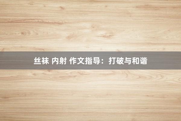 丝袜 内射 作文指导：打破与和谐