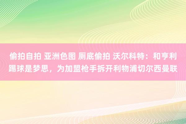 偷拍自拍 亚洲色图 厕底偷拍 沃尔科特：和亨利踢球是梦思，为加盟枪手拆开利物浦切尔西曼联