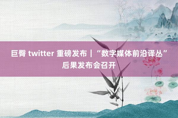 巨臀 twitter 重磅发布｜“数字媒体前沿译丛”后果发布会召开