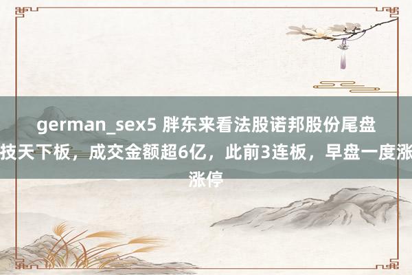 german_sex5 胖东来看法股诺邦股份尾盘献技天下板，成交金额超6亿，此前3连板，早盘一度涨停