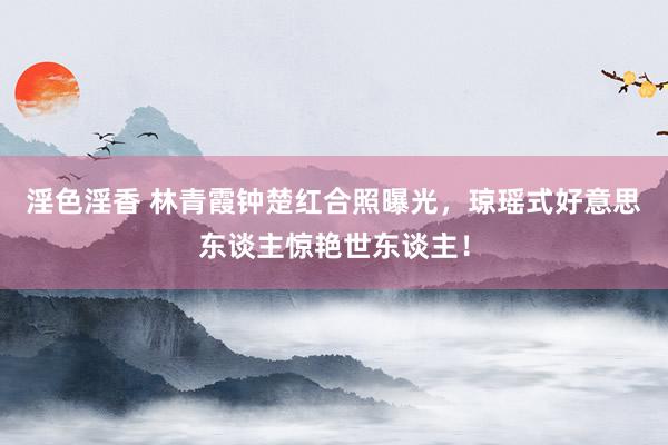 淫色淫香 林青霞钟楚红合照曝光，琼瑶式好意思东谈主惊艳世东谈主！