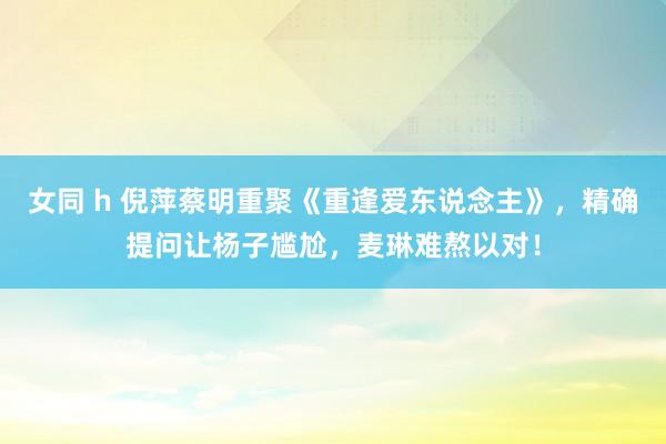 女同 h 倪萍蔡明重聚《重逢爱东说念主》，精确提问让杨子尴尬，麦琳难熬以对！