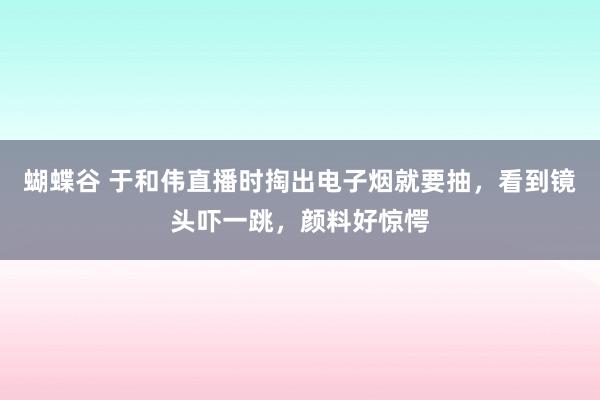 蝴蝶谷 于和伟直播时掏出电子烟就要抽，看到镜头吓一跳，颜料好惊愕