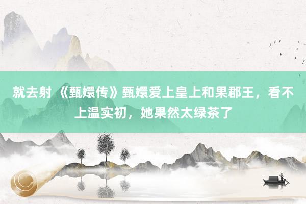 就去射 《甄嬛传》甄嬛爱上皇上和果郡王，看不上温实初，她果然太绿茶了