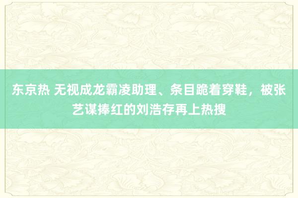 东京热 无视成龙霸凌助理、条目跪着穿鞋，被张艺谋捧红的刘浩存再上热搜