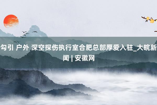 勾引 户外 深空探伤执行室合肥总部厚爱入驻_大皖新闻 | 安徽网