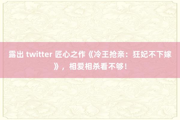 露出 twitter 匠心之作《冷王抢亲：狂妃不下嫁》，相爱相杀看不够！