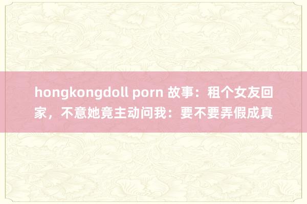 hongkongdoll porn 故事：租个女友回家，不意她竟主动问我：要不要弄假成真