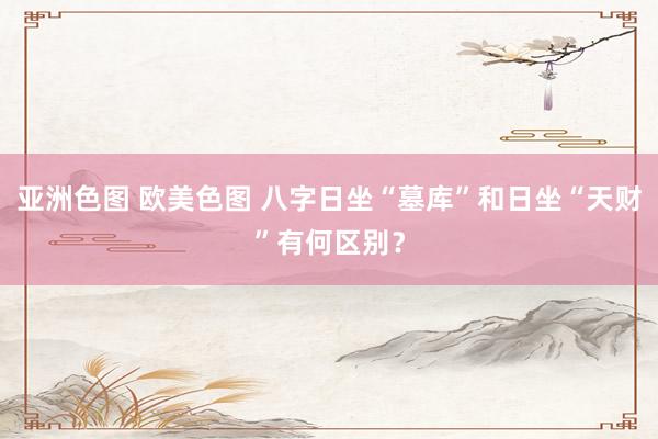 亚洲色图 欧美色图 八字日坐“墓库”和日坐“天财”有何区别？