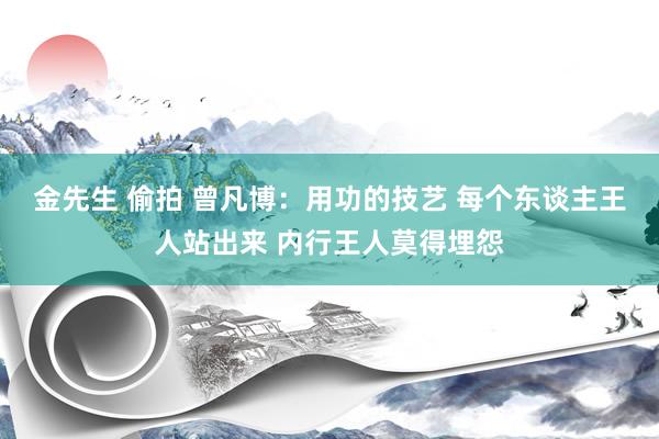 金先生 偷拍 曾凡博:用功的技艺 每个东谈主王人站出来 内行王人莫得埋怨