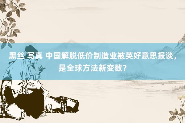 黑丝 写真 中国解脱低价制造业被英好意思报谈，是全球方法新变数？