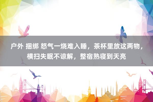 户外 捆绑 怒气一烧难入睡，茶杯里放这两物，横扫失眠不谅解，整宿熟寝到天亮