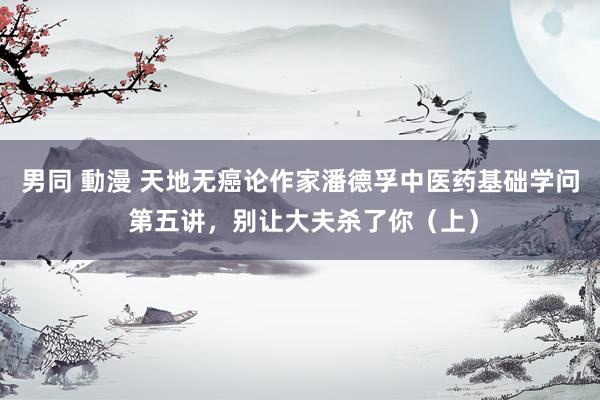 男同 動漫 天地无癌论作家潘德孚中医药基础学问 第五讲，别让大夫杀了你（上）