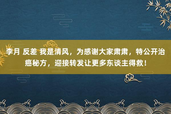 李月 反差 我是清风，为感谢大家肃肃，特公开治癌秘方，迎接转发让更多东谈主得救！