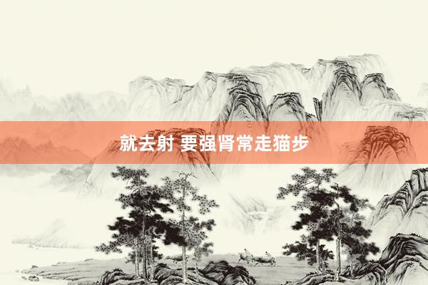 就去射 要强肾常走猫步