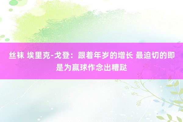 丝袜 埃里克-戈登：跟着年岁的增长 最迫切的即是为赢球作念出糟跶