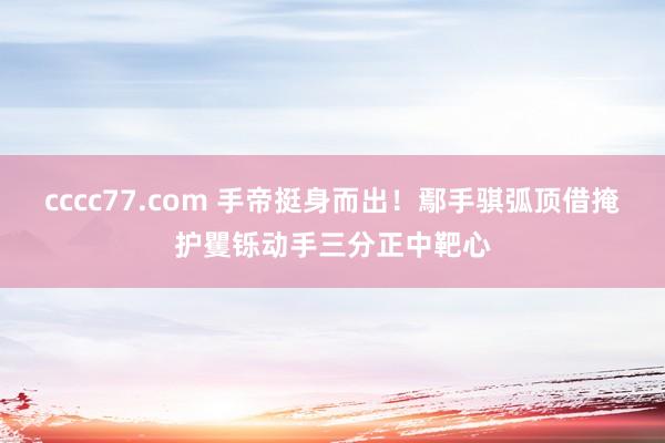 cccc77.com 手帝挺身而出！鄢手骐弧顶借掩护矍铄动手三分正中靶心