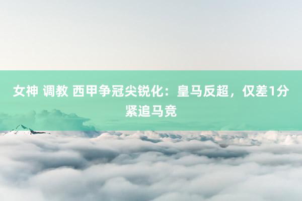 女神 调教 西甲争冠尖锐化：皇马反超，仅差1分紧追马竞
