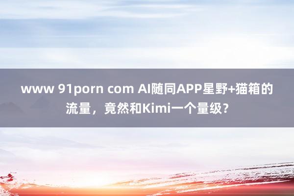 www 91porn com AI随同APP星野+猫箱的流量，竟然和Kimi一个量级？